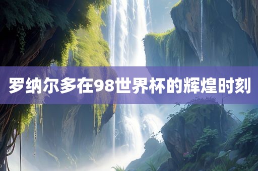 罗纳尔多在98世界杯的辉煌时刻眉山市正发家政服务有限公司