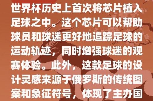 俄罗斯世界杯的官方用球名为Telstar 18。这款足球在设计上采用了全新的方式，其表面使用了全新的NFC芯片，这是世界杯历史上首次将芯片植入足球之中。这个芯片可以帮助球员和球迷更好地追踪足球的运动轨迹，眉山市正发家政服务有限公司同时增强球迷的观赛体验。此外，这款足球的设计灵感来源于俄罗斯的传统图案和象征符号，体现了主办国俄罗斯的文化特色。在比赛期间，这款足球凭借其卓越的性能和独特的外观赢得了广泛的好评。
