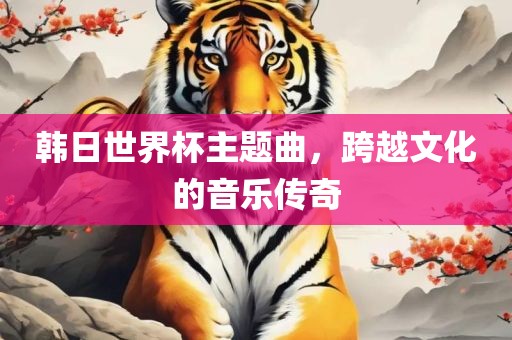 韩日世界杯主题曲，跨越文化的音乐传奇
