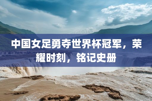 中国女足勇夺世界杯冠军，荣耀时刻，铭记史册