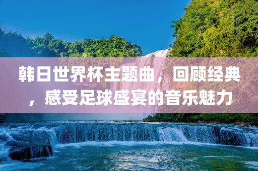 韩日世界杯主题曲，回顾经典，感受足球盛宴的音乐魅力