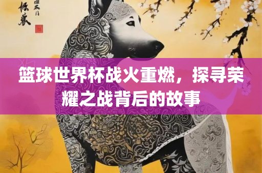 篮球世界杯战火重燃，探寻荣耀之战背后的故事眉山市正发家政服务有限公司