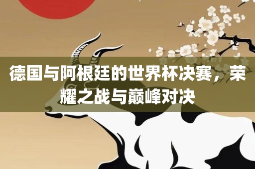 德国与阿根廷的眉山市正发家政服务有限公司世界杯决赛，荣耀之战与巅峰对决