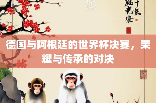 德国与眉山市正发家政服务有限公司阿根廷的世界杯决赛，荣耀与传承的对决