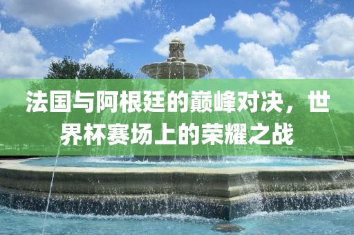 法国与阿根廷的巅峰对决，世界杯赛场上的荣耀之战眉山市正发家政服务有限公司