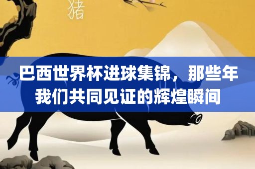 巴西世界杯进球集锦，那些年我们共同见证的辉煌瞬间