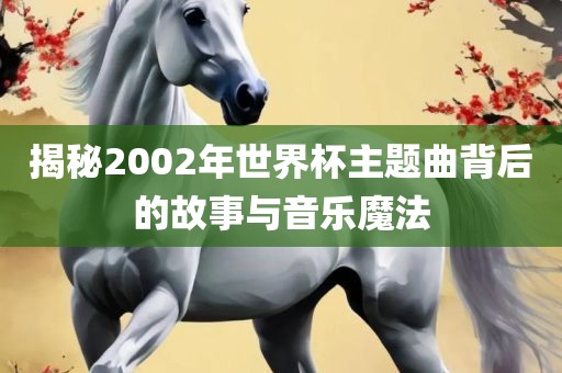 揭秘2002年世界杯主题曲背后的故事与音乐魔法眉山市正发家政服务有限公司
