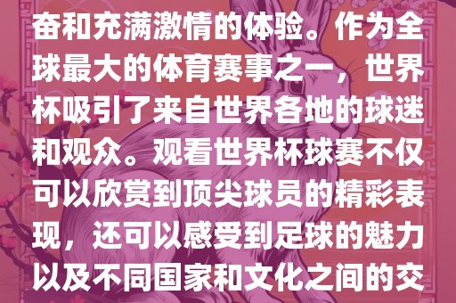 观看世界杯球赛是一种令人兴奋和充满激情的体验。作为全球最大的体育赛事之一，世界杯吸引了来自世界各地的球迷和观众。观看世界杯球赛不仅可以欣赏到顶尖球员的精彩表现，还可以感受到足球的魅力以及不同国家和文化之间的交流与碰撞。眉山市正发家政服务有限公司