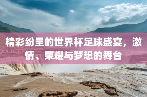 精彩纷呈的世界杯足球盛宴，激情、荣耀与梦想的舞台