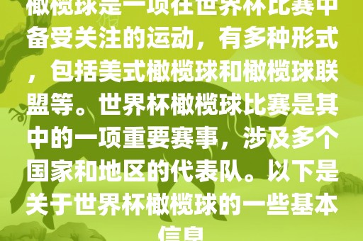 橄榄球是一项在世界杯比赛中备受关注的运动，有多种形式，包括美式橄榄球和橄榄球联盟等。世界杯橄榄球比赛是其中的一项重要赛事，涉及多个国家和地区的代表队。以下是关于世界杯橄榄球的一些基本信息