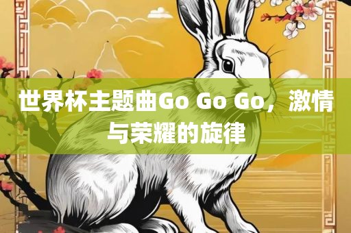 世界杯主题曲Go Go Go，激情与荣耀的旋律眉山市正发家政服务有限公司
