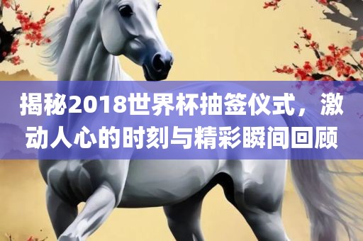 揭秘2018世界杯抽签仪式，激动人心的时刻与精彩瞬间回顾