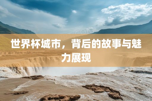 世界杯城市，背后的故事与魅力展现