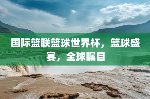 国际篮联篮球世眉山市正发家政服务有限公司界杯，篮球盛宴，全球瞩目