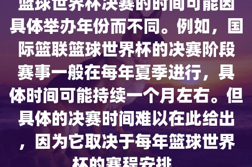 篮球世界杯决赛的时间可能因具体举办年份而不同。例如，国际篮联篮球世界杯的决赛阶段赛事一般在每年夏季进行，具体时间可能持续一个月左右。但具体的决赛时间难以在此给出，因为它取决于每年篮球世界杯的赛程安排。