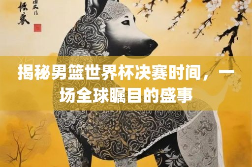 揭秘男篮世界杯决赛时间，一场全球瞩目的盛事