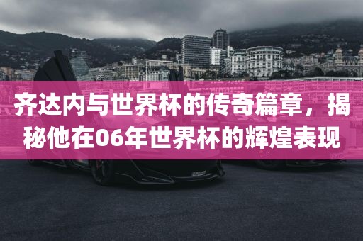 齐达内与世界杯的传奇篇章，揭秘他在06年世界杯的辉煌表现