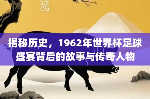 揭秘历史，1962年世界杯足球盛宴背后的故事与传奇人物