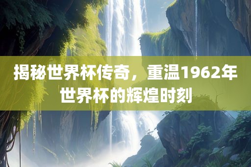 揭秘世界杯传奇，重温1962年世界杯的辉煌时刻