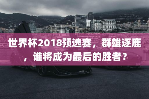 世界杯2018预选赛，群雄逐鹿，谁将成为最后的胜者？