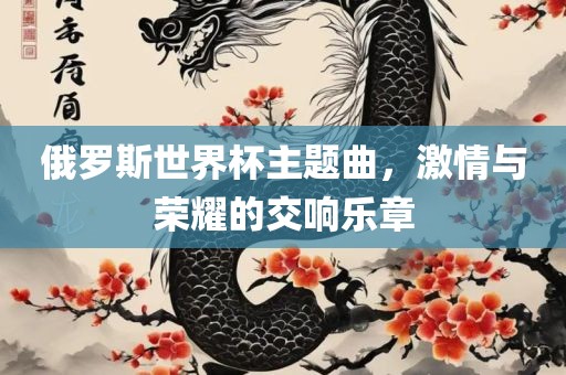 俄罗斯世界杯主题曲，激情与荣耀的交响乐章