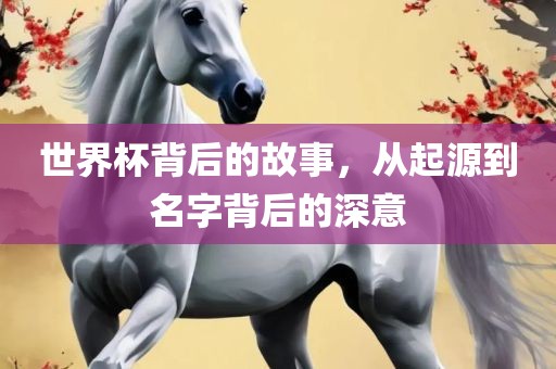 世界杯背后的故事，从起源到名字背后的深意