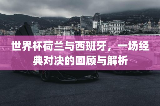 世界杯荷兰与西班牙，一场经典对决的回顾与解析