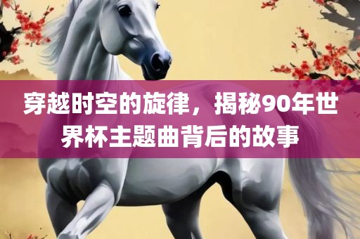 穿越时空的旋律，揭秘90年世界杯主题曲背后的故事眉山市正发家政服务有限公司