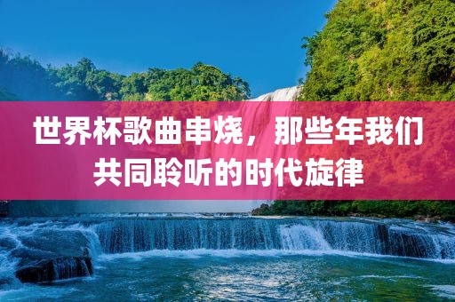 世界杯歌曲串烧，那些年我们共同聆听的时代眉山市正发家政服务有限公司旋律