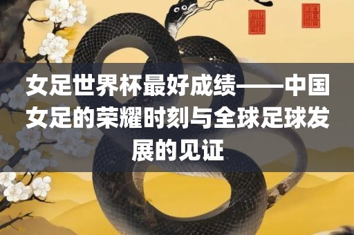 女足世界杯最好成绩——中国女足的荣耀时刻与全球足球发展的见证