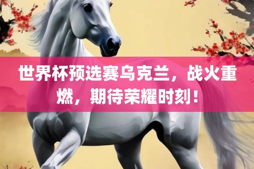 世界杯预选赛乌克兰，战火重燃，期待荣耀时刻！