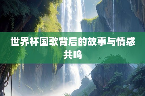 世界杯国歌背后的故事与情感共鸣眉山市正发家政服务有限公司