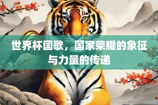 世界杯国歌，国家荣耀的象征与力量的传递