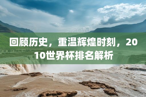 回顾历史，重温辉煌时刻，2010世界杯排名解析眉山市正发家政服务有限公司