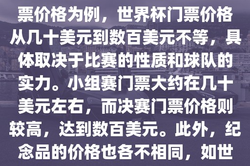 关于世界杯的价格，涉及的因素非常多，如门票价格、纪念品价格等都在不断变化。以门票价格为例，世界杯门票价格从几十美元到数百美元不等，具体取决于比赛的性质和球队的实力。小组赛门票大约在几十美元左右，而决赛门票价格则较高，达到数百美元。此外，纪念品的价格也各不相同，如世界杯纪念衫的价格大约在百元到千元不等。因此，无法给出确切的关于世界杯的价格。