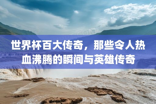 世界杯百大传奇，那些令人热血沸腾的瞬间与英雄传奇