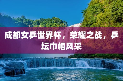 成都女乒世界杯，荣耀之战，乒坛巾帼风采眉山市正发家政服务有限公司
