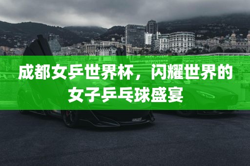 成都女乒世界杯，闪耀世界的女子乒乓球盛宴