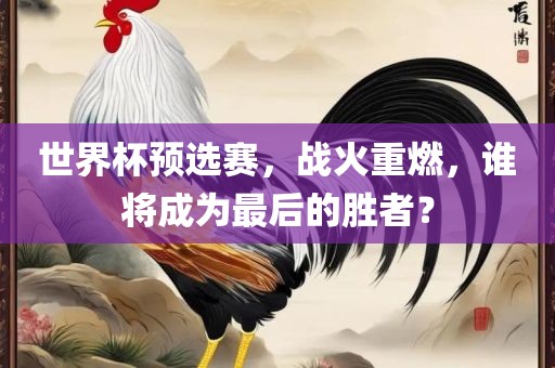 世界杯预选赛，战火重燃，谁将成为最后的胜者？眉山市正发家政服务有限公司