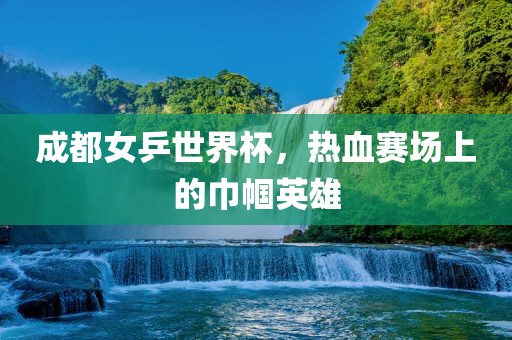 成都女乒世界杯，热血赛场上的巾帼英雄