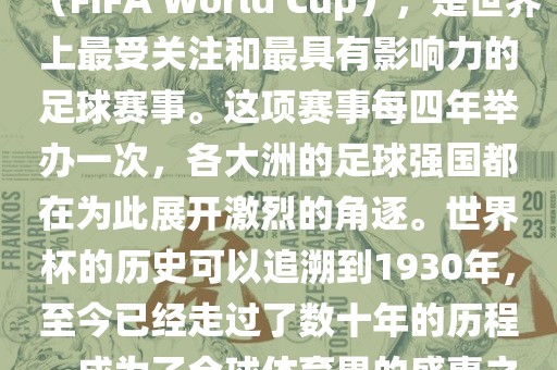 世界杯，全称国际足联世界杯（FIFA World Cup），是世界上最受关注和最具有影响力的足球赛事。这项赛事每四年举办一次，各大洲的足球强国都在为此展开激烈的角逐。世界杯的历史可以追溯到1930年，至今已经走过了数十年的历程，成为了全球体育界的盛事之一。
