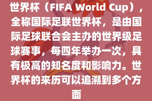 世界杯（FIFA World Cup），全称国际足联世界杯，是由国际足球联合会主办的世界级足球赛事，每四年举办一次，具有极高的知名度和影响力。世界杯的来历可以追溯到多个方面