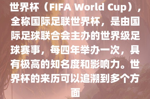 世界杯（FIFA World Cup），全称国际足联世界杯，是由国际足球联合会主办的世界级足球赛事，每四年举办一次，具有极高的知名度和影响力。世界杯的来历可以追溯到多个方面