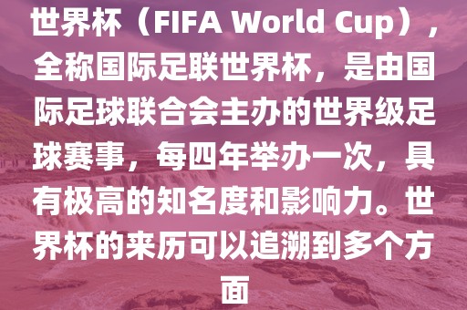 世界杯（FIFA World Cup），全称国际足联世界杯，是由国际足球联合会主办的世界级足球赛事，每四年举办一次，具有极高的知名度和影响力。世界杯的来历可以追溯到多个方面