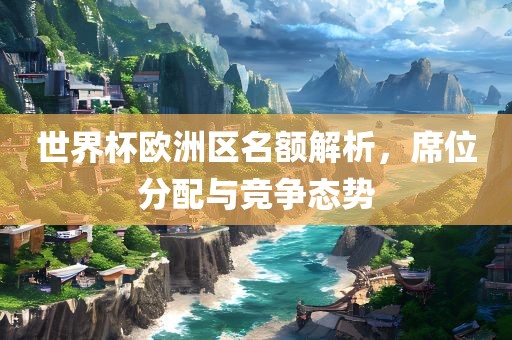 世界杯欧洲区名额解析，席位分配与竞争态势