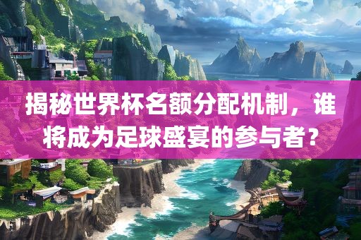 揭秘世界杯名额分配机制，谁将成为足球盛宴的参与者？