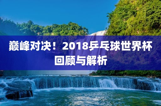 巅峰对决！2018乒乓球世界杯回顾与解析