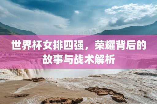 世界杯女排四强，荣耀背后的故事与战术解析