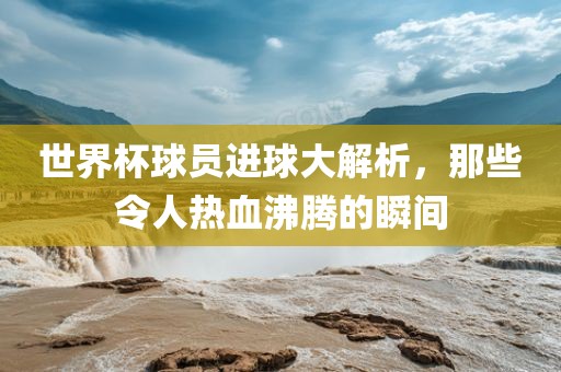 世界杯球员进球大解析，那些令人热血沸腾的瞬间