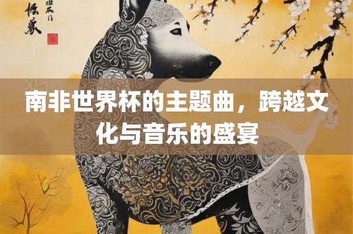 南非世界杯的主题曲，跨越文化与音乐的盛宴
